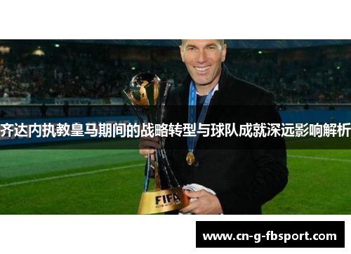 齐达内执教皇马期间的战略转型与球队成就深远影响解析