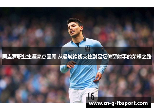 阿圭罗职业生涯亮点回顾 从曼城锋线支柱到足坛传奇射手的荣耀之路