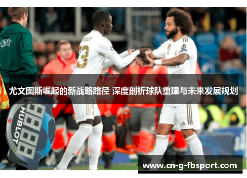 尤文图斯崛起的新战略路径 深度剖析球队重建与未来发展规划