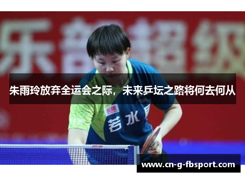 朱雨玲放弃全运会之际，未来乒坛之路将何去何从