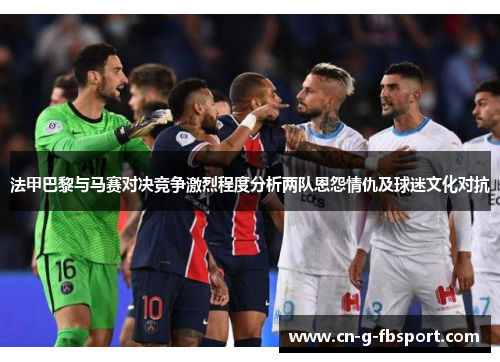法甲巴黎与马赛对决竞争激烈程度分析两队恩怨情仇及球迷文化对抗
