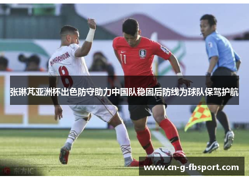 张琳芃亚洲杯出色防守助力中国队稳固后防线为球队保驾护航