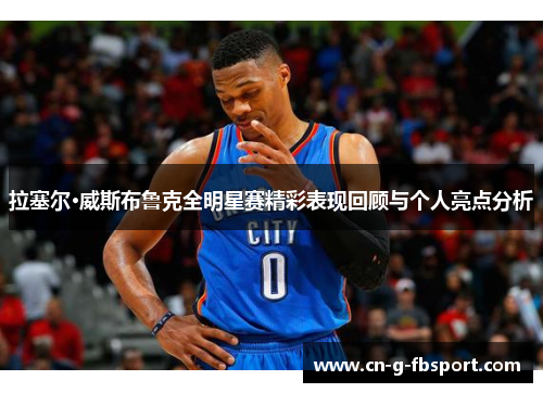 拉塞尔·威斯布鲁克全明星赛精彩表现回顾与个人亮点分析