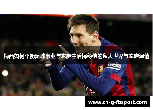 梅西如何平衡足球事业与家庭生活揭秘他的私人世界与家庭温情