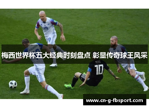 梅西世界杯五大经典时刻盘点 彰显传奇球王风采